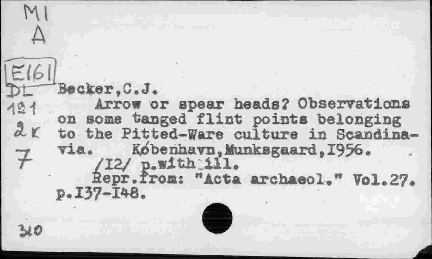 ﻿Kl д
Becker,C.J.
Arrow or epear heads? Observations on some tanged flint points belonging to the Pitted-Ware culture in Scandina-
p.157-148.
uo
> K^benhavn,MunksgaardtI956« /12/ p.withJLll.
Repr.from: "Acta archaeol." Vol.27